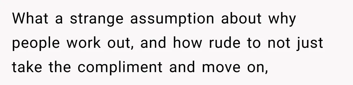 What a strange assumption about why people work out, and how rude to not just take the compliment and move on,