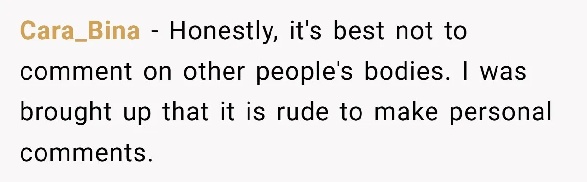 Cara_Bina − Honestly, it's best not to comment on other people's bodies. I was brought up that it is rude to make personal comments.