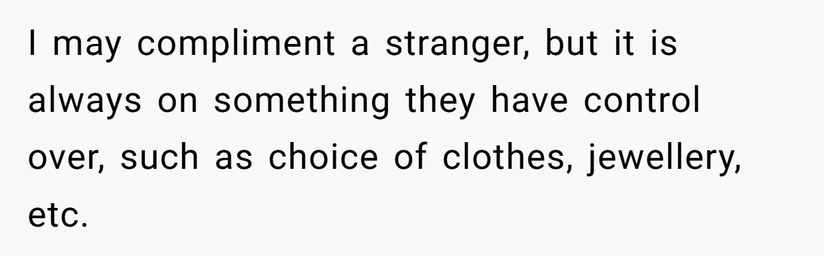 I may compliment a stranger, but it is always on something they have control over, such as choice of clothes, jewellery, etc.