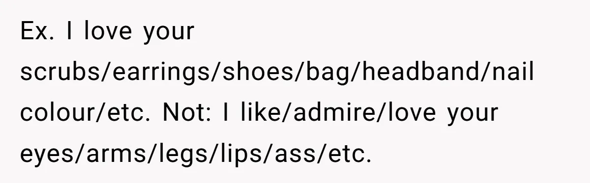 Ex. I love your scrubs/earrings/shoes/bag/headband/nail colour/etc. Not: I like/admire/love your eyes/arms/legs/lips/ass/etc.