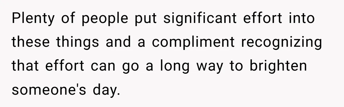 Plenty of people put significant effort into these things and a compliment recognizing that effort can go a long way to brighten someone's day.