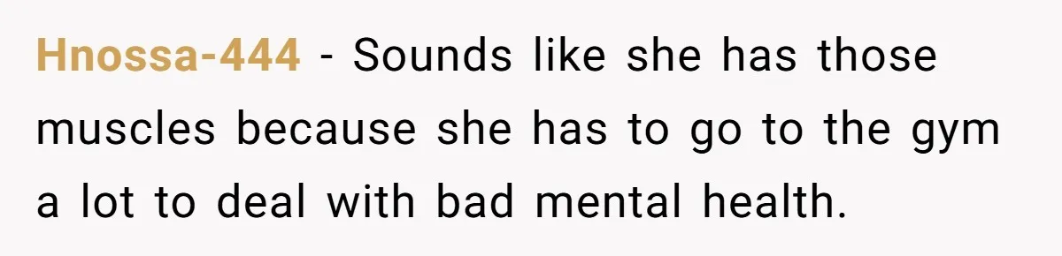 Hnossa-444 − Sounds like she has those muscles because she has to go to the gym a lot to deal with bad mental health.