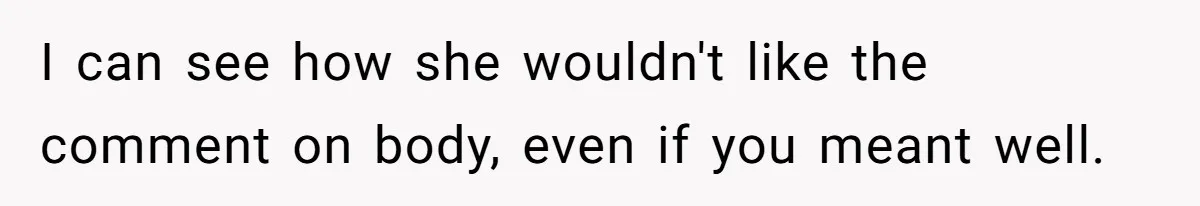 I can see how she wouldn't like the comment on body, even if you meant well.