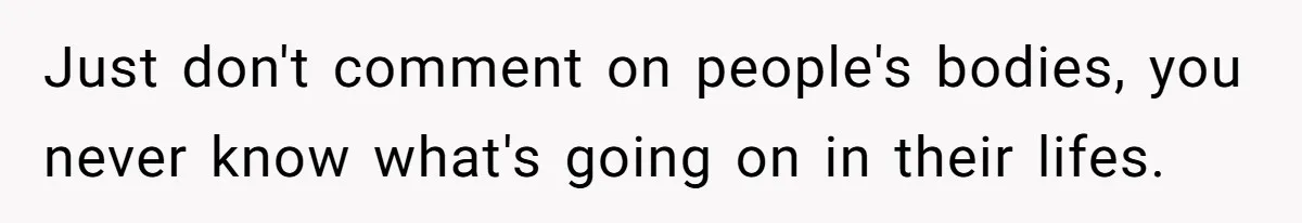 Just don't comment on people's bodies, you never know what's going on in their lifes.