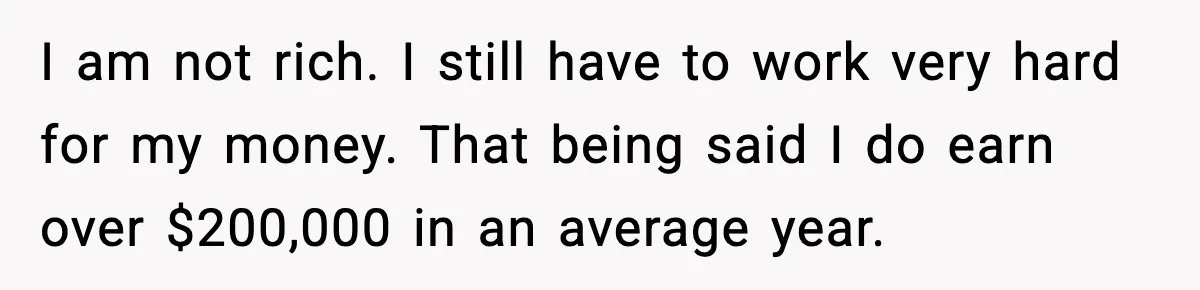 I am not rich. I still have to work very hard for my money. That being said I do earn over $200,000 in an average year.