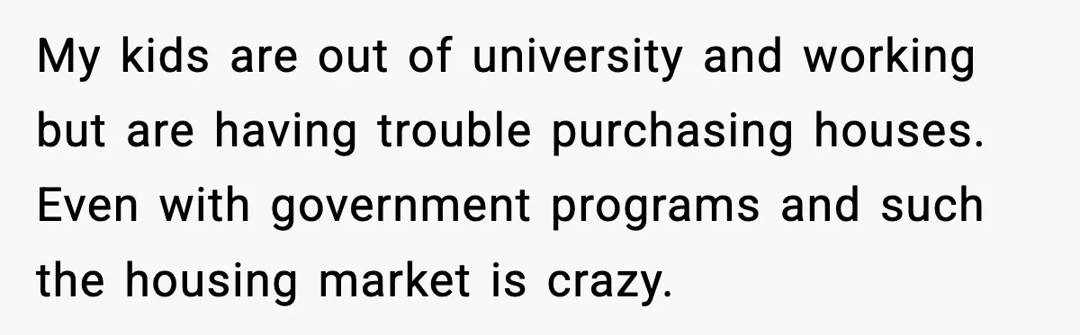 My kids are out of university and working but are having trouble purchasing houses. Even with government programs and such the housing market is crazy.