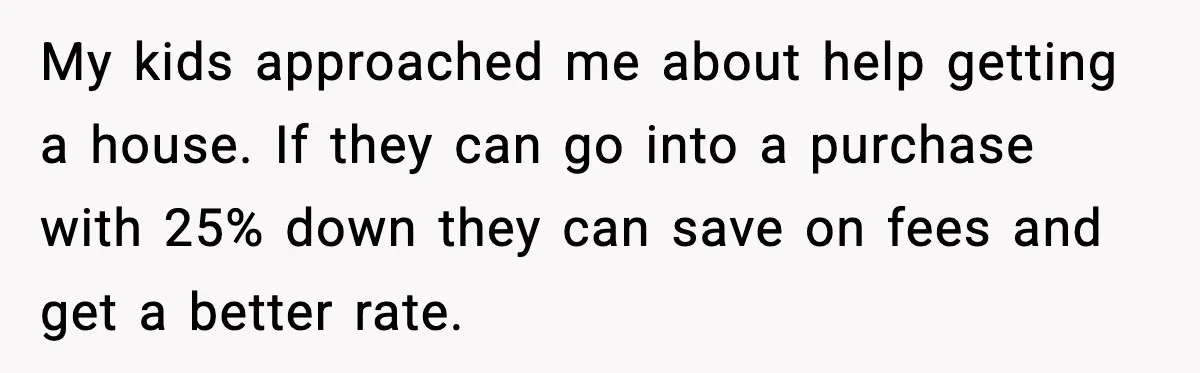 My kids approached me about help getting a house. If they can go into a purchase with 25% down they can save on fees and get a better rate.