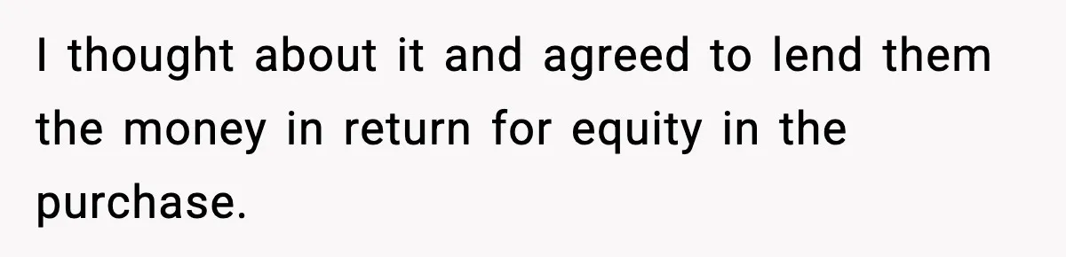 I thought about it and agreed to lend them the money in return for equity in the purchase.