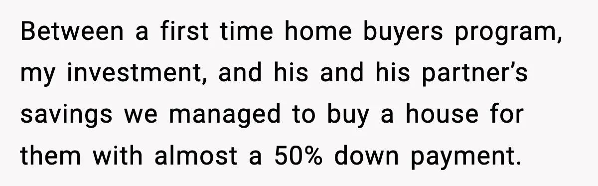 Between a first time home buyers program, my investment, and his and his partner’s savings we managed to buy a house for them with almost a 50% down payment.