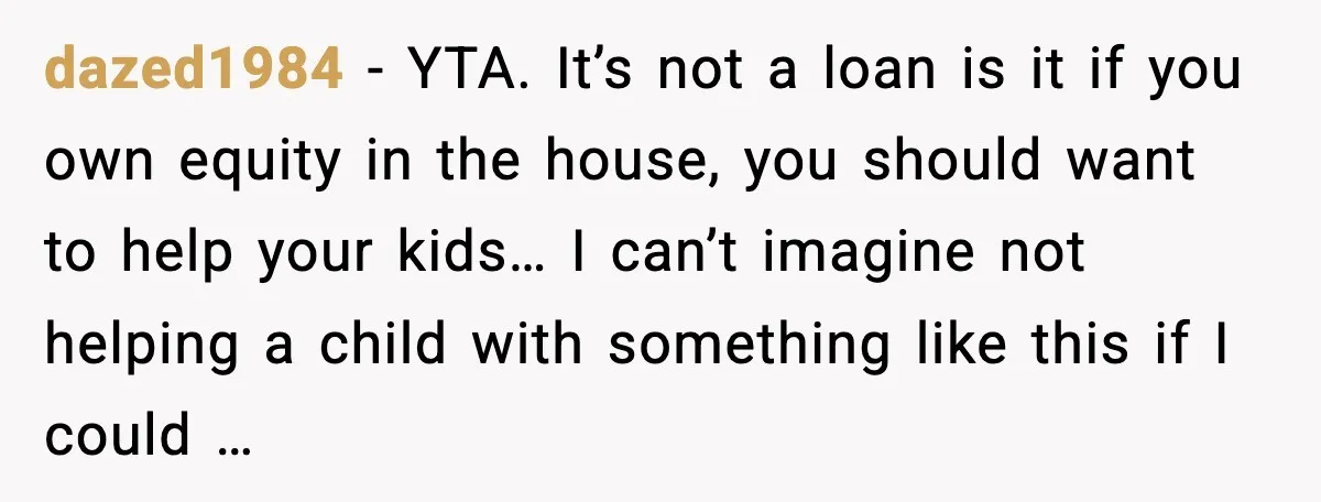dazed1984 - YTA. It’s not a loan is it if you own equity in the house, you should want to help your kids… I can’t imagine not helping a child...