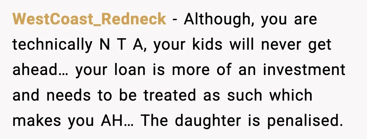 WestCoast_Redneck - Although, you are technically N T A, your kids will never get ahead… your loan is more of an investment and needs to be treated as such which...