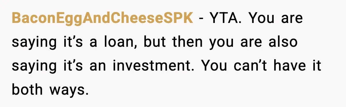 BaconEggAndCheeseSPK - YTA. You are saying it’s a loan, but then you are also saying it’s an investment. You can’t have it both ways.