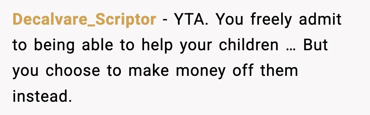 Decalvare_Scriptor - YTA. You freely admit to being able to help your children … But you choose to make money off them instead.