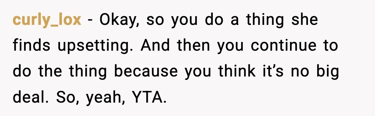 curly_lox - Okay, so you do a thing she finds upsetting. And then you continue to do the thing because you think it’s no big deal. So, yeah, YTA.