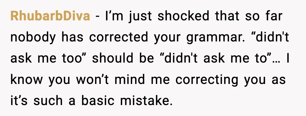 RhubarbDiva - I’m just shocked that so far nobody has corrected your grammar. “didn't ask me too” should be “didn't ask me to”… I know you won’t mind me correcting...