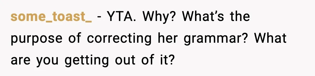 some_toast_ - YTA. Why? What’s the purpose of correcting her grammar? What are you getting out of it?