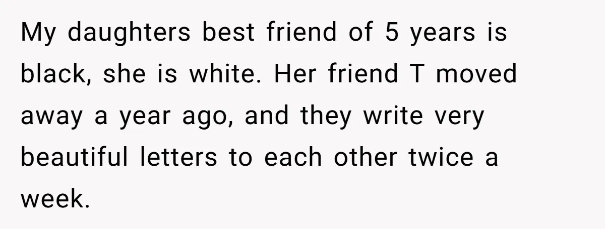 My daughters best friend of 5 years is black, she is white. Her friend T moved away a year ago, and they write very beautiful letters to each other twice...