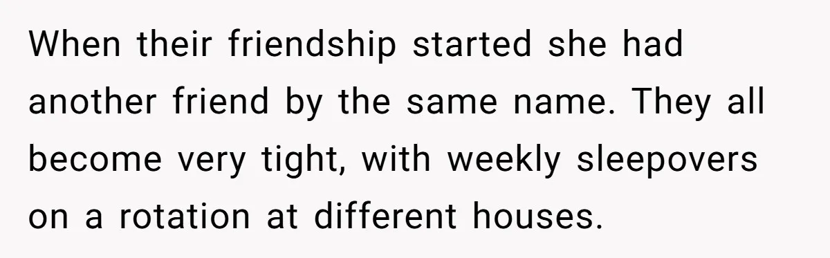 When their friendship started she had another friend by the same name. They all become very tight, with weekly sleepovers on a rotation at different houses.