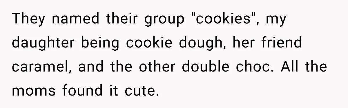 They named their group "cookies", my daughter being cookie dough, her friend caramel, and the other double choc. All the moms found it cute.