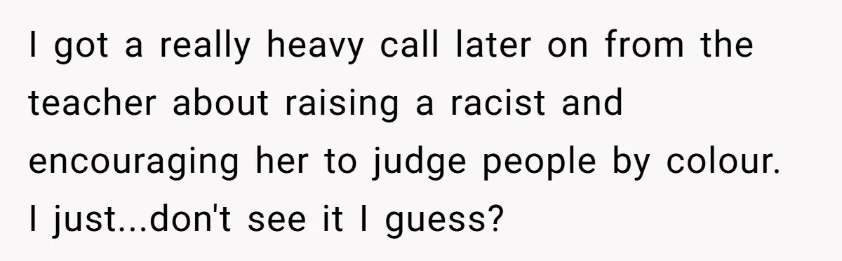 I got a really heavy call later on from the teacher about raising a racist and encouraging her to judge people by colour. I just...don't see it I guess?