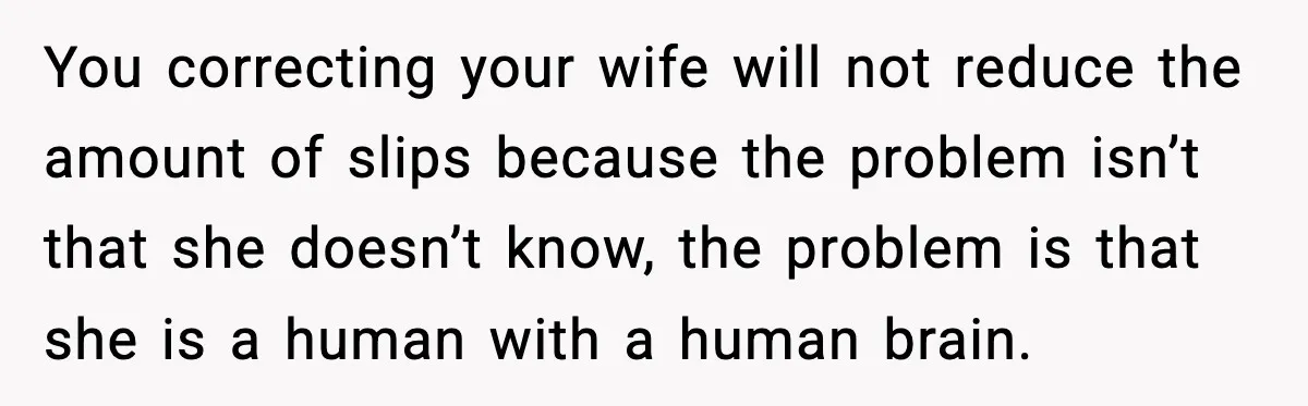 You correcting your wife will not reduce the amount of slips because the problem isn’t that she doesn’t know, the problem is that she is a human with a human...