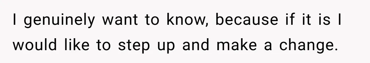I genuinely want to know, because if it is I would like to step up and make a change.