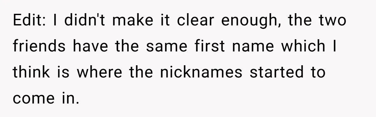 Edit: I didn't make it clear enough, the two friends have the same first name which I think is where the nicknames started to come in.
