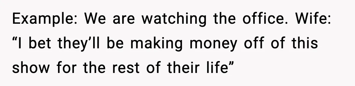 Example: We are watching the office. Wife: “I bet they’ll be making money off of this show for the rest of their life”