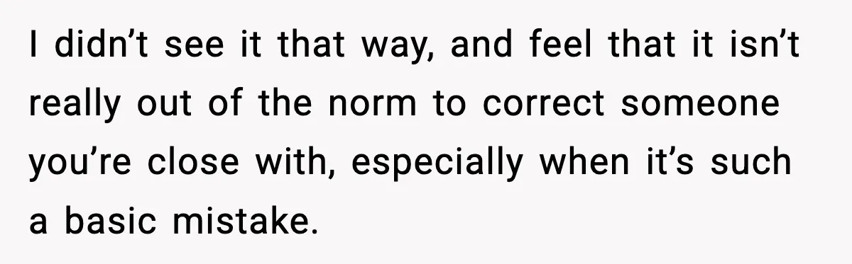 I didn’t see it that way, and feel that it isn’t really out of the norm to correct someone you’re close with, especially when it’s such a basic mistake.