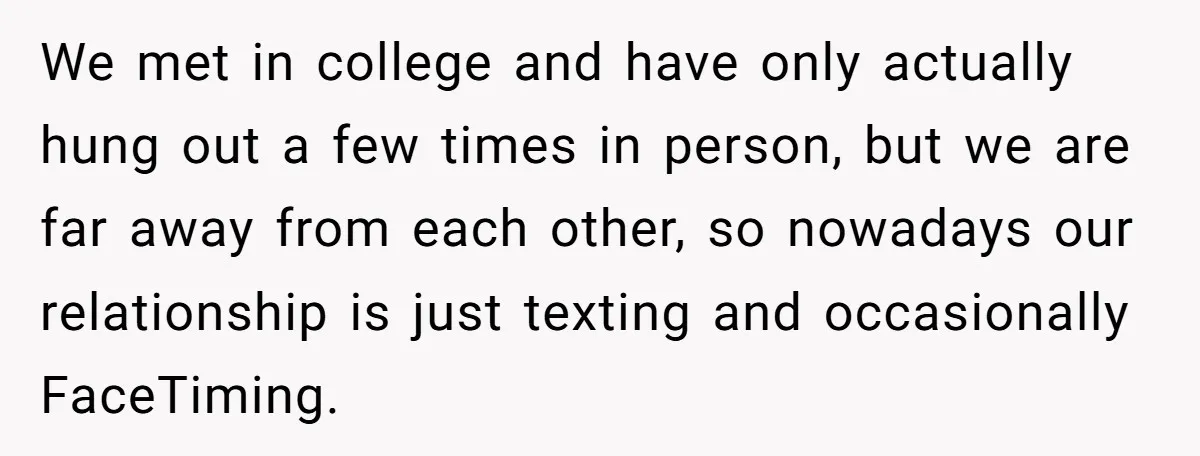 We met in college and have only actually hung out a few times in person, but we are far away from each other, so nowadays our relationship is just texting...