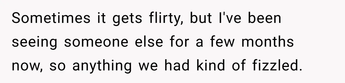 Sometimes it gets flirty, but I've been seeing someone else for a few months now, so anything we had kind of fizzled.
