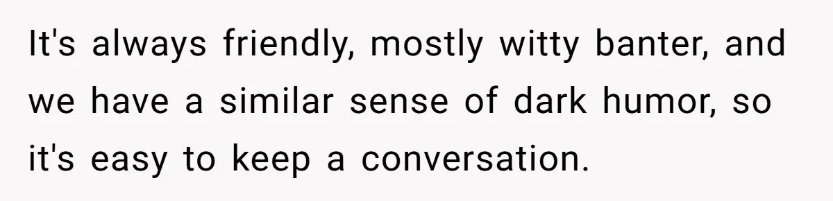It's always friendly, mostly witty banter, and we have a similar sense of dark humor, so it's easy to keep a conversation.