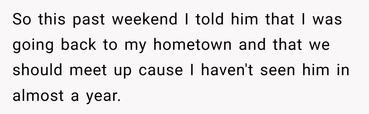 So this past weekend I told him that I was going back to my hometown and that we should meet up cause I haven't seen him in almost a year.