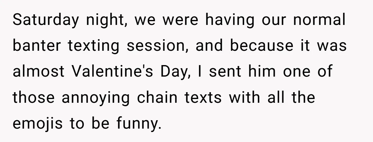 Saturday night, we were having our normal banter texting session, and because it was almost Valentine's Day, I sent him one of those annoying chain texts with all the emojis...
