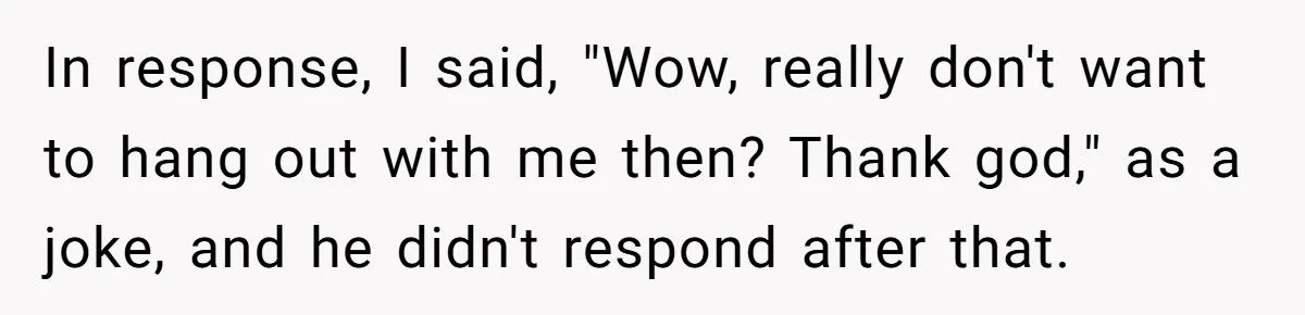 In response, I said, "Wow, really don't want to hang out with me then? Thank god," as a joke, and he didn't respond after that.