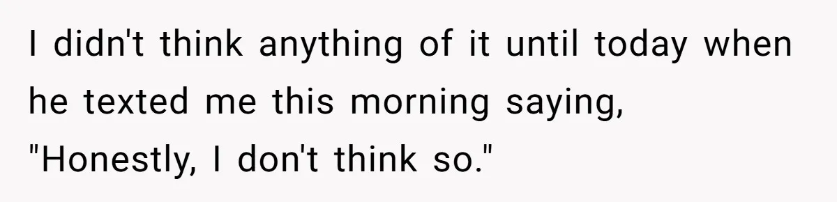 I didn't think anything of it until today when he texted me this morning saying, "Honestly, I don't think so."