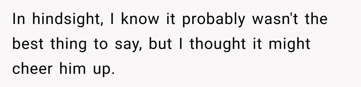 In hindsight, I know it probably wasn't the best thing to say, but I thought it might cheer him up.