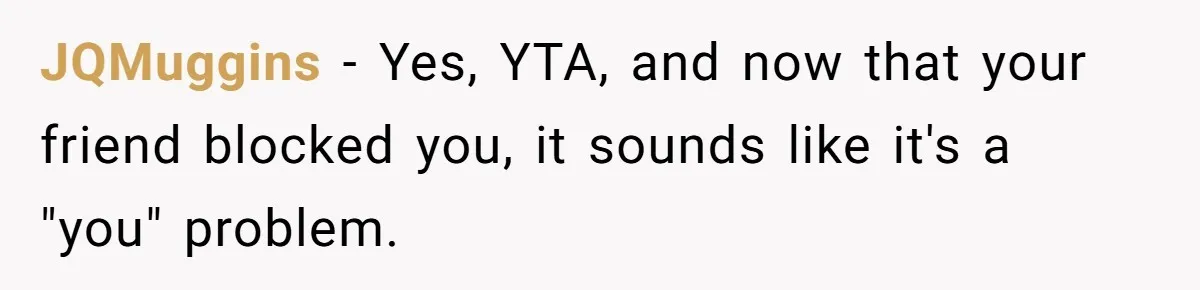 JQMuggins − Yes, YTA, and now that your friend blocked you, it sounds like it's a "you" problem.