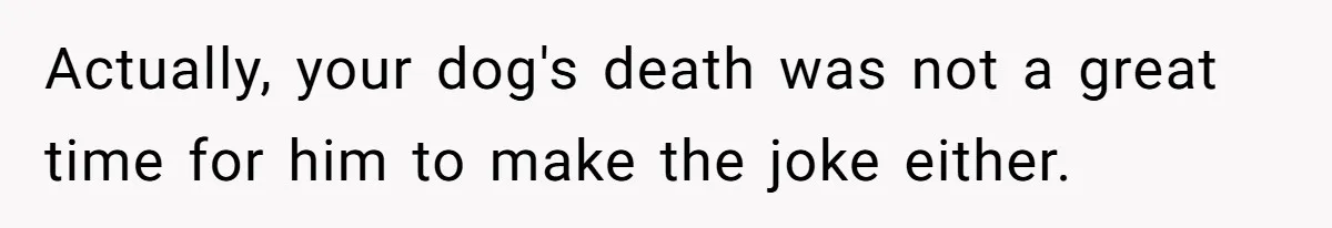 Actually, your dog's death was not a great time for him to make the joke either.