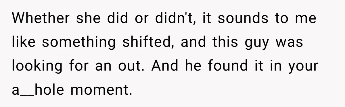 Whether she did or didn't, it sounds to me like something shifted, and this guy was looking for an out. And he found it in your a__hole moment.