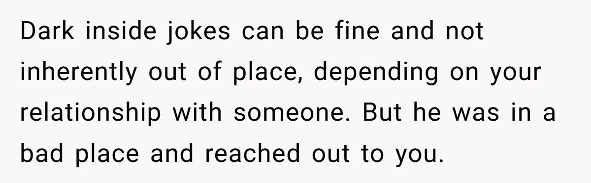 Dark inside jokes can be fine and not inherently out of place, depending on your relationship with someone. But he was in a bad place and reached out to you.