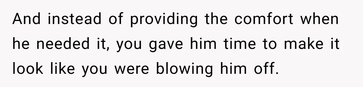 And instead of providing the comfort when he needed it, you gave him time to make it look like you were blowing him off.