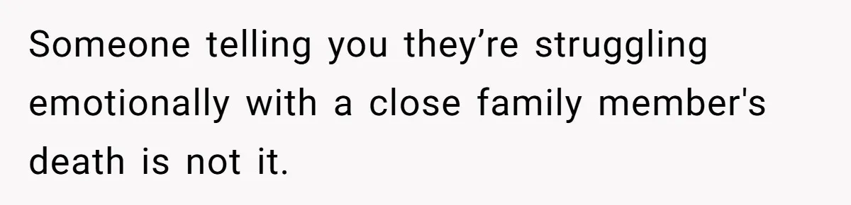 Someone telling you they’re struggling emotionally with a close family member's death is not it.
