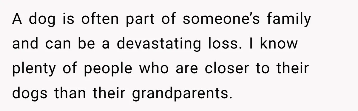 A dog is often part of someone’s family and can be a devastating loss. I know plenty of people who are closer to their dogs than their grandparents.