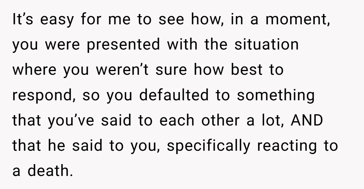 It’s easy for me to see how, in a moment, you were presented with the situation where you weren’t sure how best to respond, so you defaulted to something that...