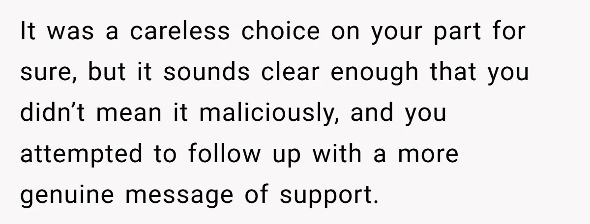 It was a careless choice on your part for sure, but it sounds clear enough that you didn’t mean it maliciously, and you attempted to follow up with a more...