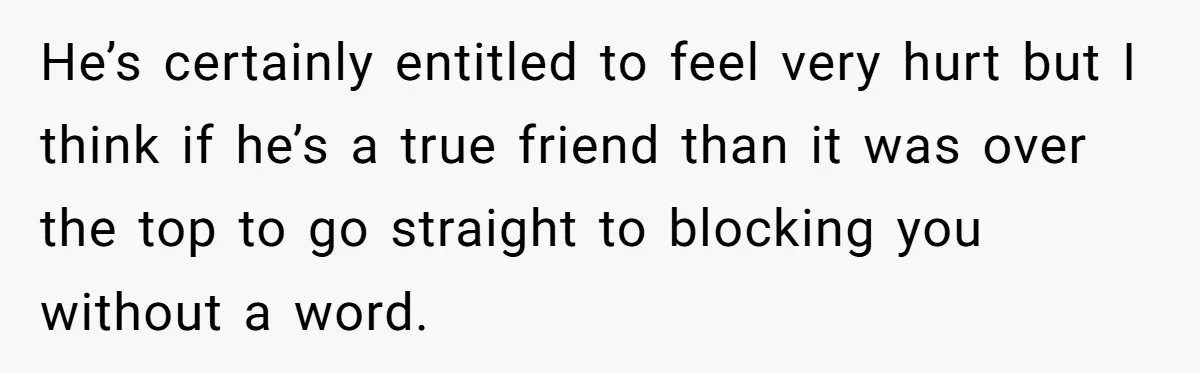He’s certainly entitled to feel very hurt but I think if he’s a true friend than it was over the top to go straight to blocking you without a word.