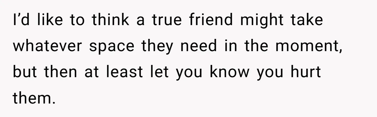 I’d like to think a true friend might take whatever space they need in the moment, but then at least let you know you hurt them.