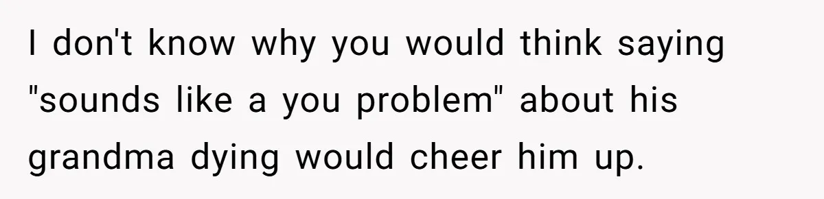 I don't know why you would think saying "sounds like a you problem" about his grandma dying would cheer him up.