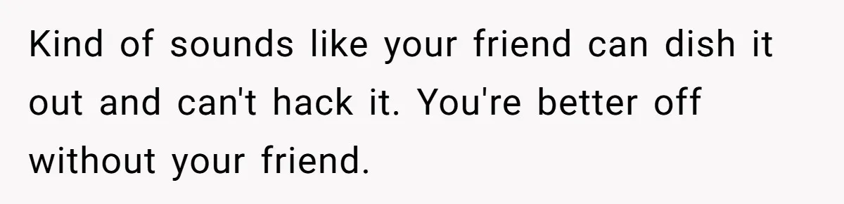 Kind of sounds like your friend can dish it out and can't hack it. You're better off without your friend.